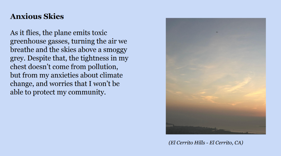 Photo of a hazy sky during sunset with an airplane seen in the distance. Caption: El Cerrito Hills - El Cerrito, CA. Text: 
					Anxious Skies. As it flies, the plane emits toxic 
greenhouse gasses, turning the air we 
breathe and the skies above a smoggy 
grey. Despite that, the tightness in my
chest doesn’t come from pollution, 
but from my anxieties about climate 
change, and worries that I won’t be 
able to protect my community.